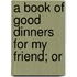 A Book Of Good Dinners For My Friend; Or
