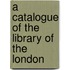 A Catalogue Of The Library Of The London