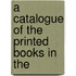 A Catalogue Of The Printed Books In The