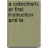 A Catechism, Or First Instruction And Le