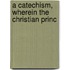 A Catechism, Wherein The Christian Princ