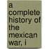 A Complete History Of The Mexican War, I