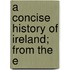 A Concise History Of Ireland; From The E