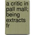 A Critic In Pall Mall; Being Extracts Fr