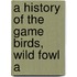 A History Of The Game Birds, Wild Fowl A