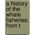 A History Of The Whale Fisheries; From T