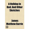 A Holiday In Bed; And Other Sketches by James Matthew Barrie