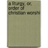 A Liturgy, Or, Order Of Christian Worshi
