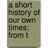 A Short History Of Our Own Times; From T