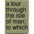 A Tour Through The Isle Of Man; To Which