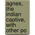 Agnes, The Indian Captive, With Other Po