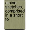 Alpine Sketches, Comprised In A Short To by George Wilson Bridges