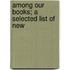 Among Our Books; A Selected List Of New