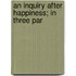 An Inquiry After Happiness; In Three Par