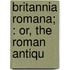 Britannia Romana; : Or, The Roman Antiqu