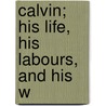 Calvin; His Life, His Labours, And His W door Laurence Louis Flix Bungener