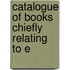 Catalogue Of Books Chiefly Relating To E