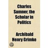 Charles Sumner, The Scholar In Politics by Archibald Henry Grimk�