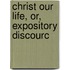 Christ Our Life, Or, Expository Discourc