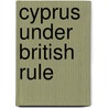 Cyprus Under British Rule by Sir Orr Charles William James