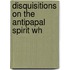 Disquisitions On The Antipapal Spirit Wh