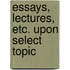 Essays, Lectures, Etc. Upon Select Topic