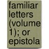 Familiar Letters (Volume 1); Or Epistola