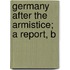 Germany After The Armistice; A Report, B