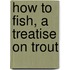 How To Fish, A Treatise On Trout