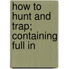How To Hunt And Trap; Containing Full In by Joseph H. Batty