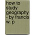 How To Study Geography - By Francis W. P