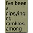 I'Ve Been A Gipsying; Or, Rambles Among