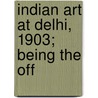 Indian Art At Delhi, 1903; Being The Off by Indian Art Exhibition