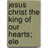 Jesus Christ The King Of Our Hearts; Ele