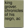 King Grover. Chronicles Of His Reign, Ac by James S. Biery