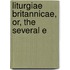 Liturgiae Britannicae, Or, The Several E