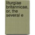 Liturgiae Britannicae, Or, The Several E