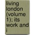 Living London (Volume 1); Its Work And I