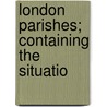 London Parishes; Containing The Situatio by Unknown Author
