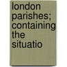 London Parishes; Containing The Situatio door Unknown Author