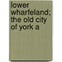 Lower Wharfeland; The Old City Of York A