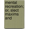 Mental Recreation; Or, Slect Maxims And by Mental Recreation