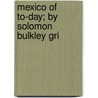 Mexico Of To-Day; By Solomon Bulkley Gri by Solomon Bulkley Griffin