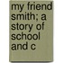 My Friend Smith; A Story Of School And C