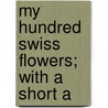 My Hundred Swiss Flowers; With A Short A by Mary A. Pratten