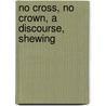 No Cross, No Crown, A Discourse, Shewing by William Penn