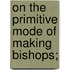 On The Primitive Mode Of Making Bishops;