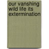Our Vanshing Wild Life Its Extermination by William T. Hornaday