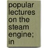 Popular Lectures On The Steam Engine; In