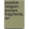 Positive Religion; Essays, Fragments, An by Joseph Henry Allen